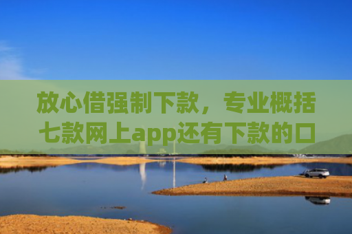 放心借强制下款，专业概括七款网上app还有下款的口子嘛