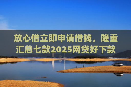 放心借立即申请借钱，隆重汇总七款2025网贷好下款的口子app