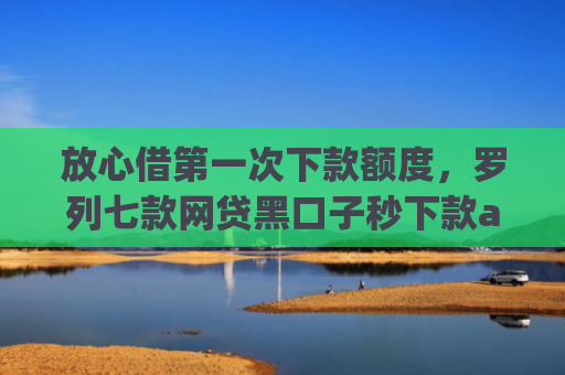 放心借第一次下款额度，罗列七款网贷黑口子秒下款app