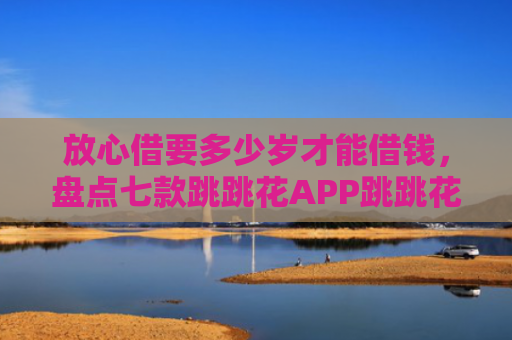 放心借要多少岁才能借钱，盘点七款跳跳花APP跳跳花下款口子