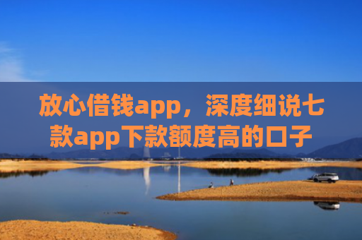 放心借钱app，深度细说七款app下款额度高的口子
