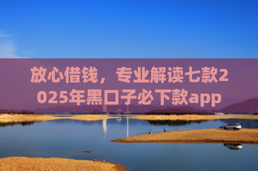 放心借钱，专业解读七款2025年黑口子必下款app