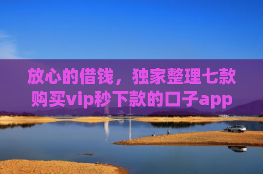 放心的借钱，独家整理七款购买vip秒下款的口子app