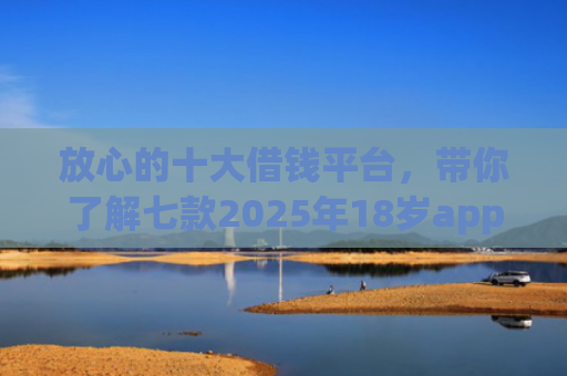 放心的十大借钱平台，带你了解七款2025年18岁app下款口子