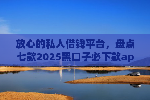 放心的私人借钱平台，盘点七款2025黑口子必下款app苹果