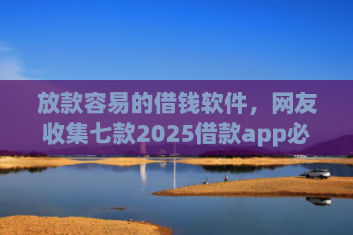 放款容易的借钱软件，网友收集七款2025借款app必下款口子