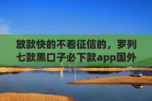 放款快的不看征信的，罗列七款黑口子必下款app国外