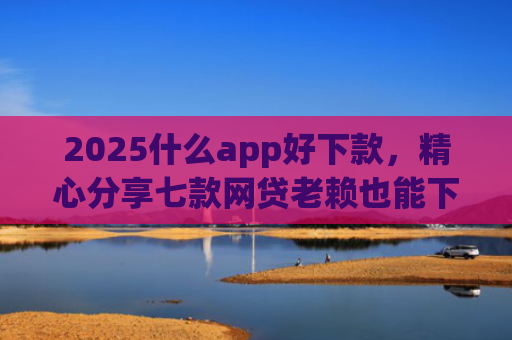 2025什么app好下款，精心分享七款网贷老赖也能下款的网贷口子