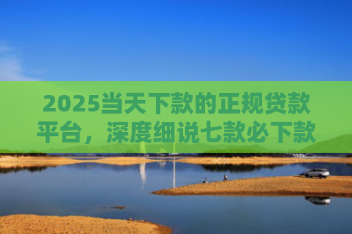 2025当天下款的正规贷款平台，深度细说七款必下款的网贷口子网贷