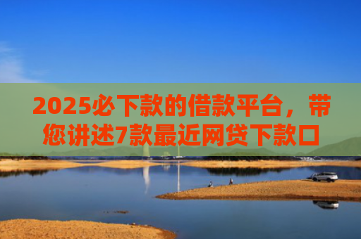 2025必下款的借款平台，带您讲述7款最近网贷下款口子