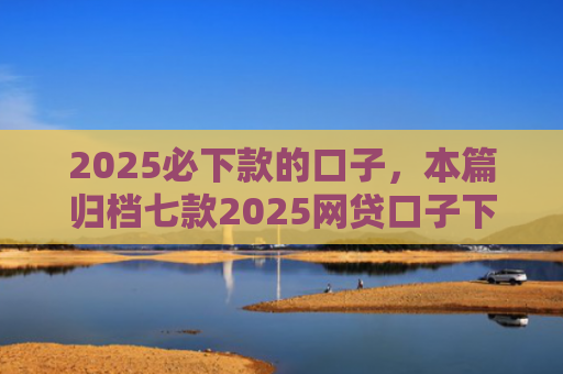 2025必下款的口子，本篇归档七款2025网贷口子下款