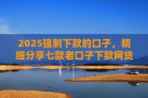 2025强制下款的口子，精细分享七款老口子下款网贷平台