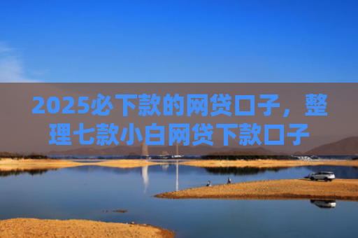 2025必下款的网贷口子，整理七款小白网贷下款口子