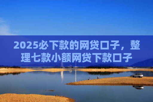 2025必下款的网贷口子，整理七款小额网贷下款口子
