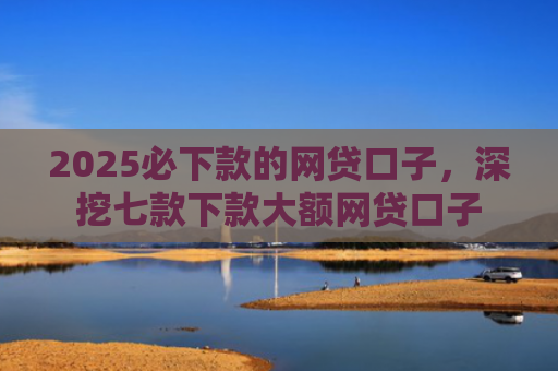 2025必下款的网贷口子，深挖七款下款大额网贷口子