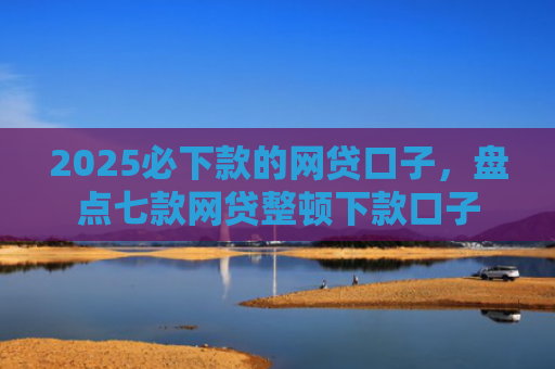 2025必下款的网贷口子，盘点七款网贷整顿下款口子