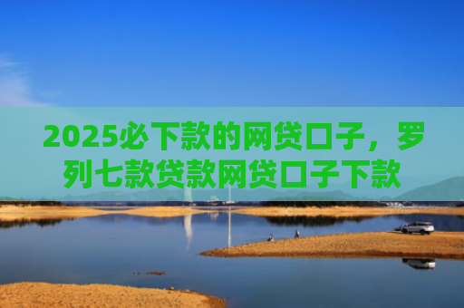 2025必下款的网贷口子，罗列七款贷款网贷口子下款