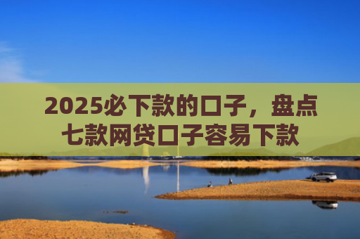 2025必下款的口子，盘点七款网贷口子容易下款
