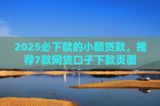 2025必下款的小额贷款，推荐7款网贷口子下款页面