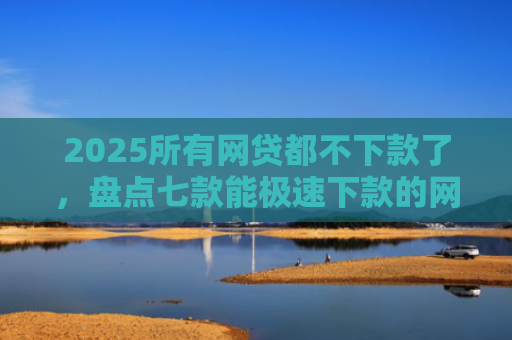 2025所有网贷都不下款了，盘点七款能极速下款的网贷口子