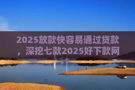 2025放款快容易通过贷款，深挖七款2025好下款网贷口子