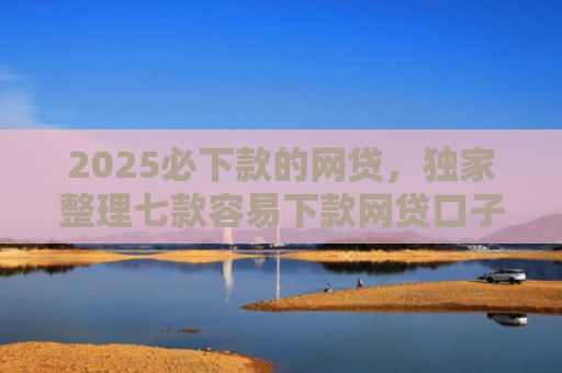 2025必下款的网贷，独家整理七款容易下款网贷口子