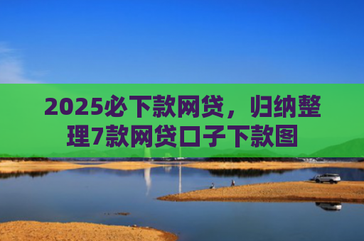 2025必下款网贷，归纳整理7款网贷口子下款图