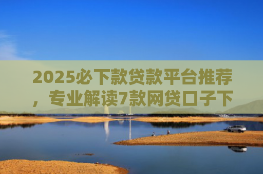 2025必下款贷款平台推荐，专业解读7款网贷口子下款高