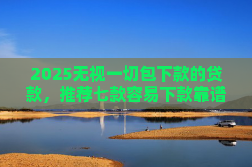 2025无视一切包下款的贷款，推荐七款容易下款靠谱网贷口子
