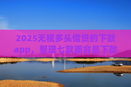 2025无视多头借贷的下款app，整理七款面会员下款的网贷口子