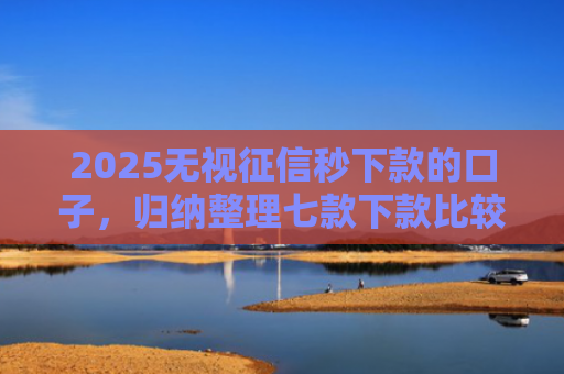 2025无视征信秒下款的口子，归纳整理七款下款比较快的网贷口子