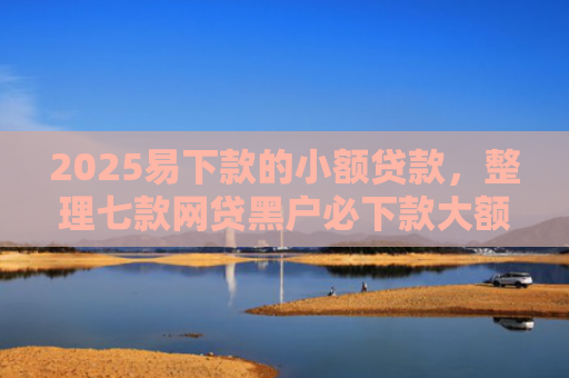 2025易下款的小额贷款，整理七款网贷黑户必下款大额口子