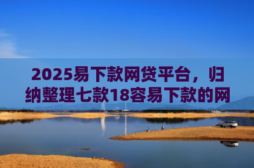 2025易下款网贷平台，归纳整理七款18容易下款的网贷口子