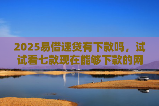 2025易借速贷有下款吗，试试看七款现在能够下款的网贷口子