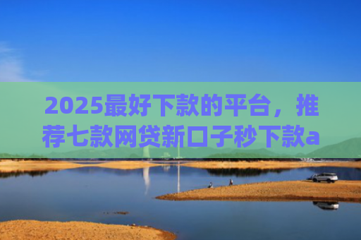 2025最好下款的平台，推荐七款网贷新口子秒下款app