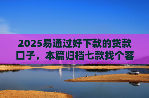 2025易通过好下款的贷款口子，本篇归档七款找个容易下款的网贷口子
