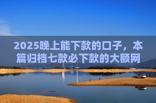2025晚上能下款的口子，本篇归档七款必下款的大额网贷口子
