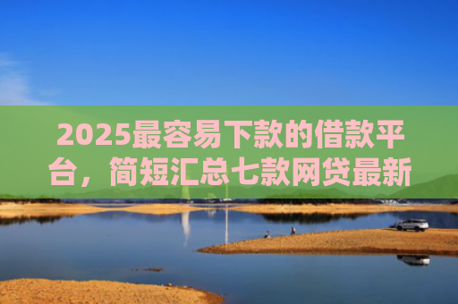 2025最容易下款的借款平台，简短汇总七款网贷最新下款口子秒批