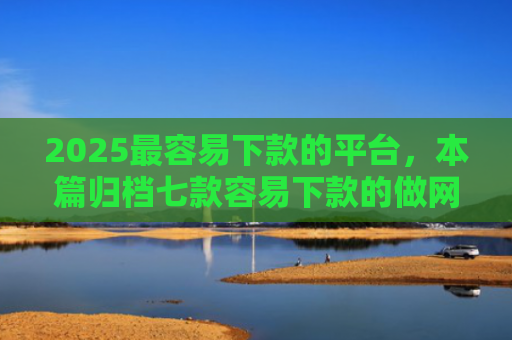 2025最容易下款的平台，本篇归档七款容易下款的做网贷口子