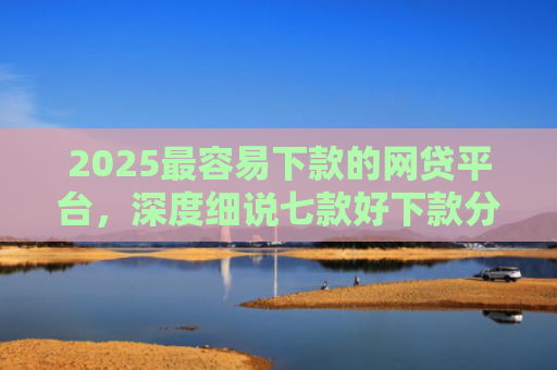 2025最容易下款的网贷平台，深度细说七款好下款分期的网贷口子