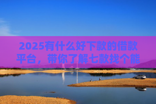 2025有什么好下款的借款平台，带你了解七款找个能下款的网贷口子