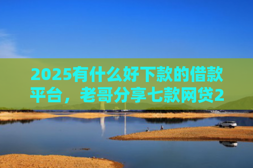 2025有什么好下款的借款平台，老哥分享七款网贷2025下款口子