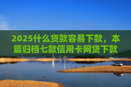 2025什么贷款容易下款，本篇归档七款信用卡网贷下款口子