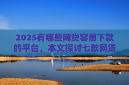 2025有哪些网贷容易下款的平台，本文探讨七款网贷口子如何包装下款