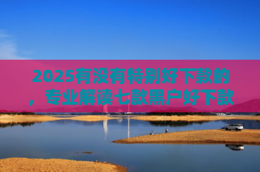 2025有没有特别好下款的，专业解读七款黑户好下款的网贷口子