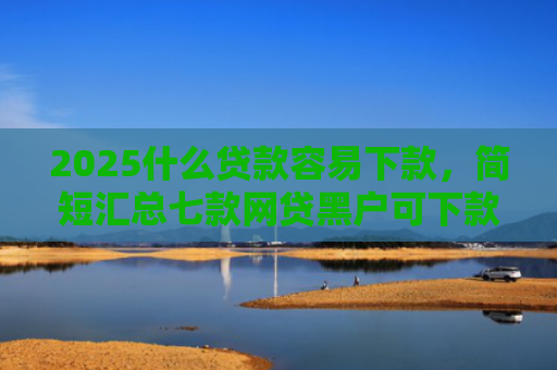 2025什么贷款容易下款，简短汇总七款网贷黑户可下款的口子