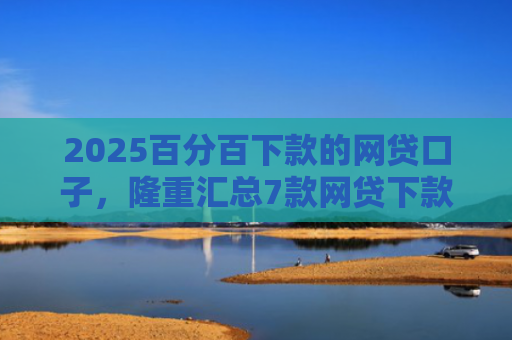 2025百分百下款的网贷口子，隆重汇总7款网贷下款口子吧