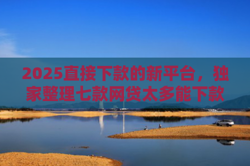 2025直接下款的新平台，独家整理七款网贷太多能下款的口子