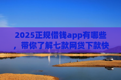 2025正规借钱app有哪些，带你了解七款网贷下款快的大口子