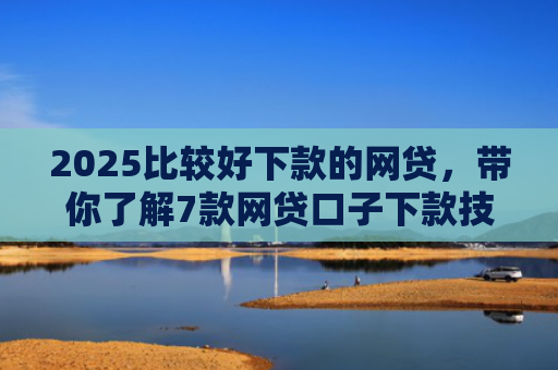 2025比较好下款的网贷，带你了解7款网贷口子下款技巧